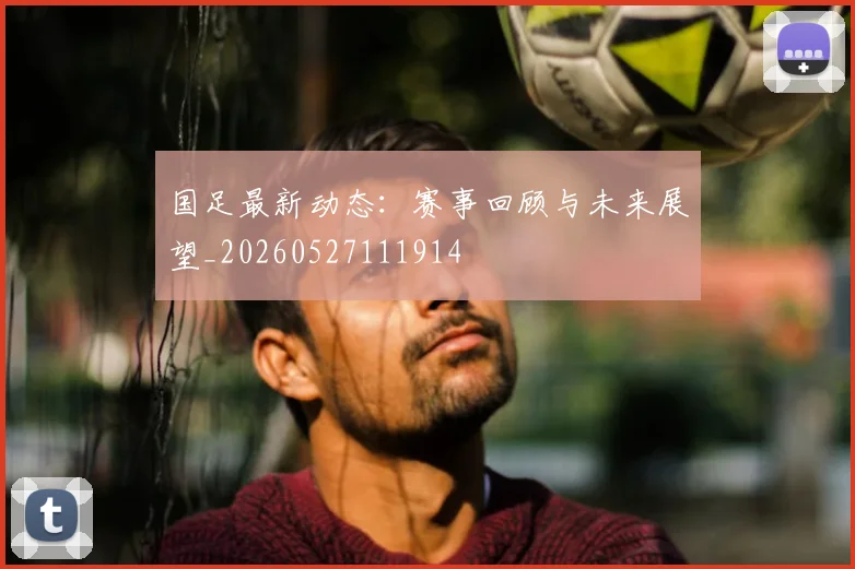 国足最新动态：赛事回顾与未来展望_20260527111914