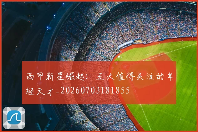 西甲新星崛起:五大值得关注的年轻天才_20260703181855