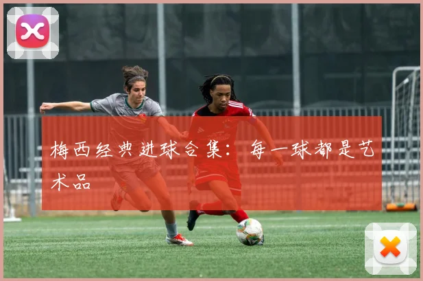 梅西经典进球合集：每一球都是艺术品