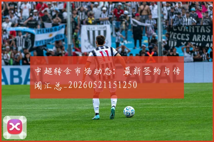 中超转会市场动态：最新签约与传闻汇总_20260521151250