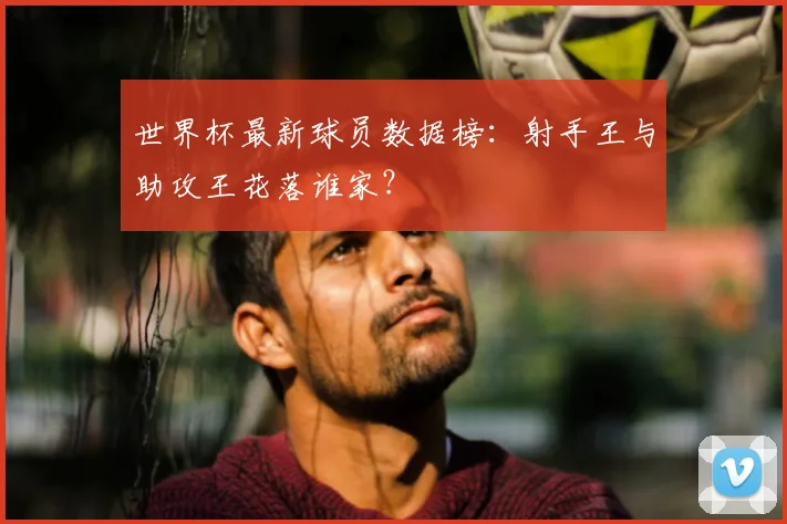 世界杯最新球员数据榜:射手王与助攻王花落谁家?
