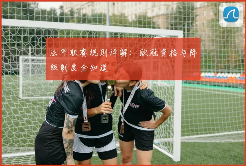 法甲联赛规则详解：欧冠资格与降级制度全知道