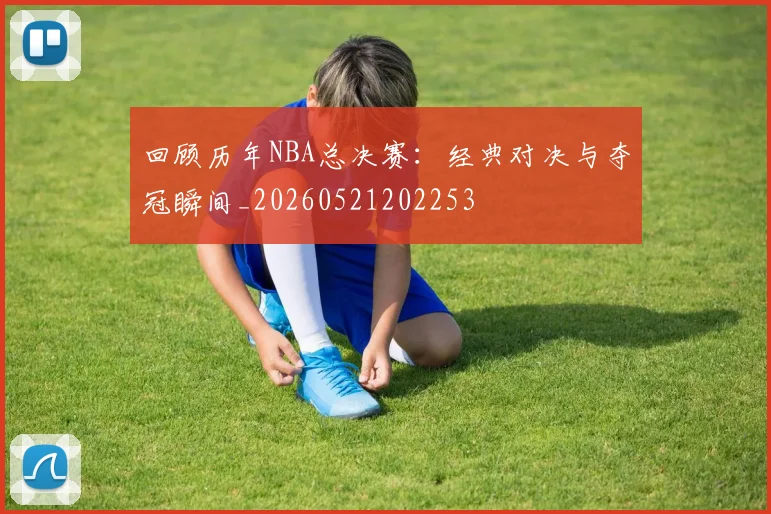回顾历年NBA总决赛:经典对决与夺冠瞬间_20260521202253