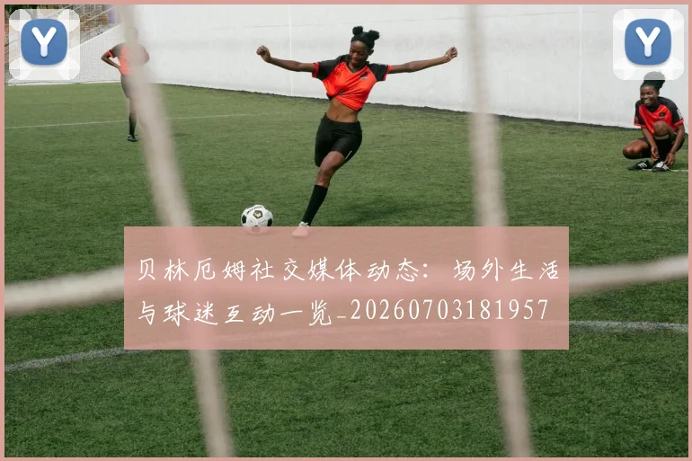 贝林厄姆社交媒体动态：场外生活与球迷互动一览_20260703181957