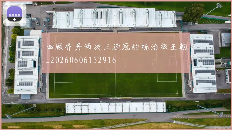 回顾乔丹两次三连冠的统治级王朝_20260606152916