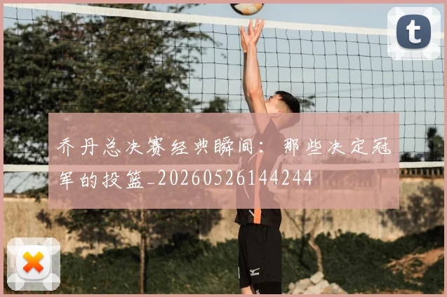 乔丹总决赛经典瞬间:那些决定冠军的投篮_20260526144244