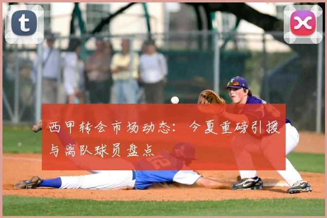 西甲转会市场动态：今夏重磅引援与离队球员盘点