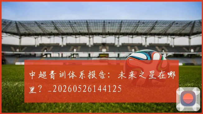 中超青训体系报告:未来之星在哪里?_20260526144125