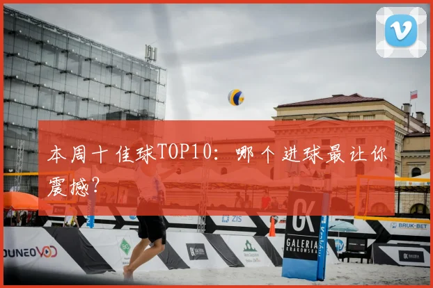 本周十佳球TOP10：哪个进球最让你震撼？