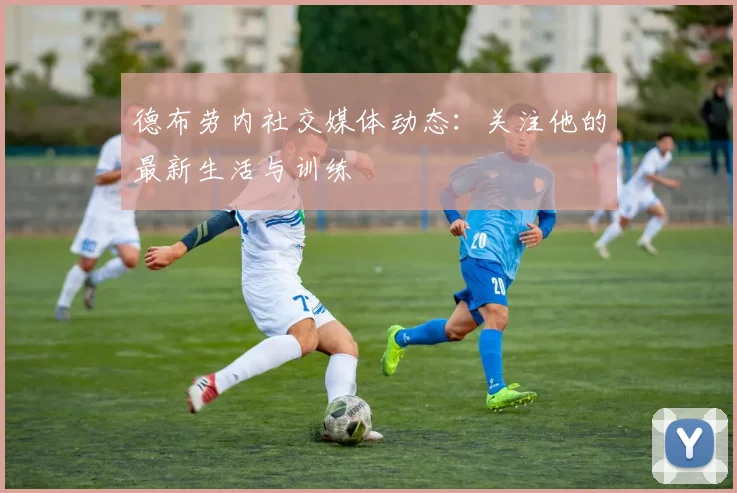 德布劳内社交媒体动态：关注他的最新生活与训练