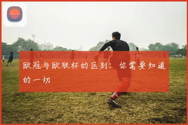 欧冠与欧联杯的区别：你需要知道的一切