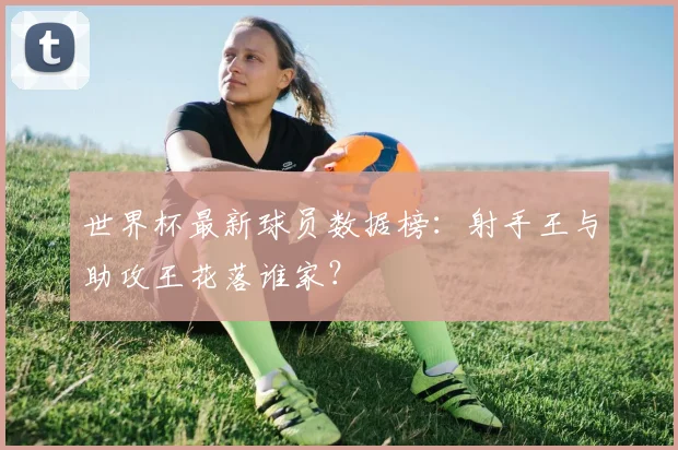 世界杯最新球员数据榜：射手王与助攻王花落谁家？
