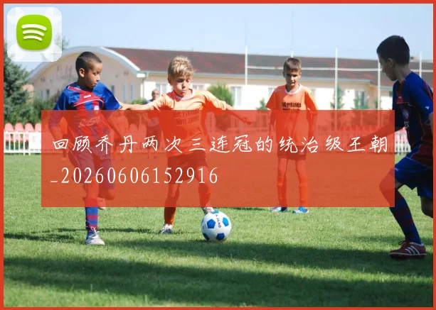 回顾乔丹两次三连冠的统治级王朝_20260606152916