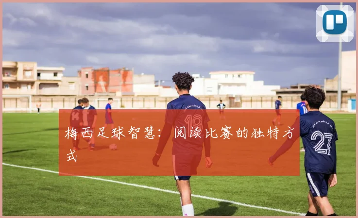 梅西足球智慧：阅读比赛的独特方式